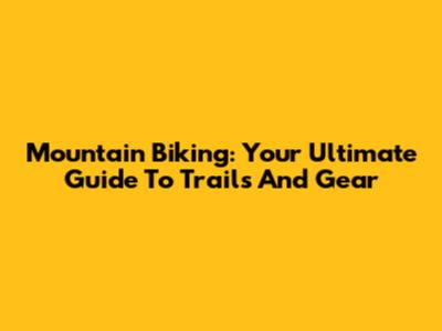 Mountain Biking: Your Ultimate Guide To Trails And Gear