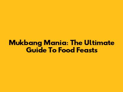 Mukbang Mania: The Ultimate Guide To Food Feasts