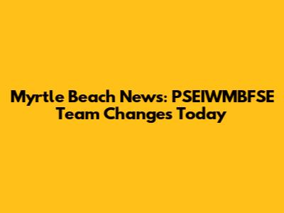 Myrtle Beach News: PSEIWMBFSE Team Changes Today
