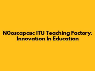 N0oscapasc ITU Teaching Factory: Innovation In Education
