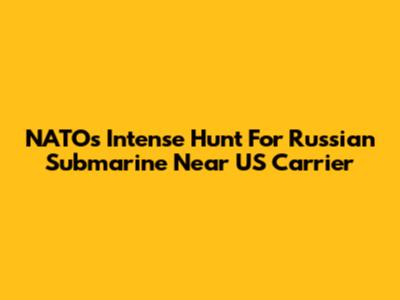 NATO's Intense Hunt For Russian Submarine Near US Carrier