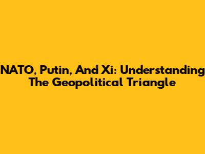 NATO, Putin, And Xi: Understanding The Geopolitical Triangle
