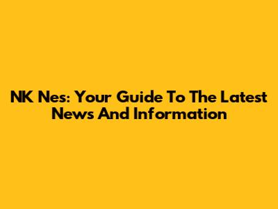 NK Nes: Your Guide To The Latest News And Information