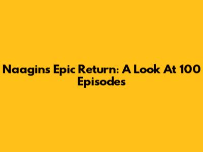 Naagin's Epic Return: A Look At 100 Episodes