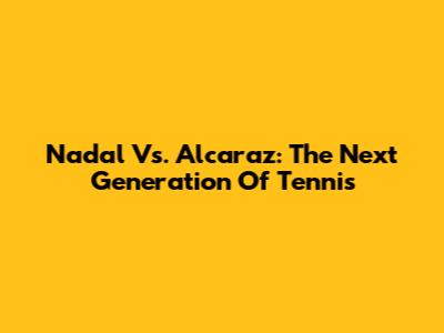 Nadal Vs. Alcaraz: The Next Generation Of Tennis