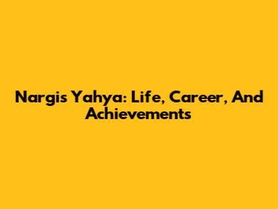 Nargis Yahya: Life, Career, And Achievements