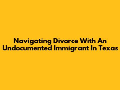 Navigating Divorce With An Undocumented Immigrant In Texas
