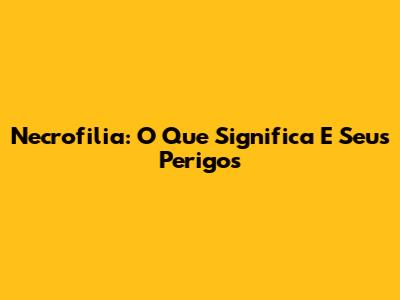 Necrofilia: O Que Significa E Seus Perigos