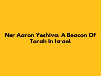 Ner Aaron Yeshiva: A Beacon Of Torah In Israel