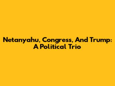 Netanyahu, Congress, And Trump: A Political Trio