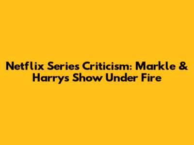 Netflix Series Criticism: Markle & Harry's Show Under Fire