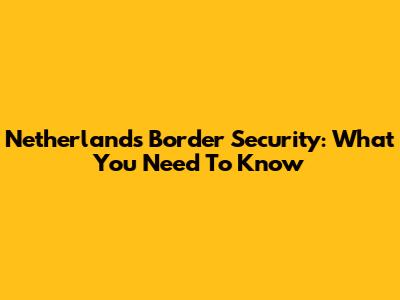 Netherlands Border Security: What You Need To Know