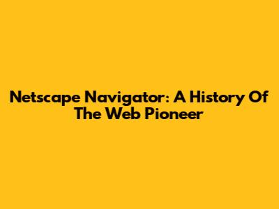 Netscape Navigator: A History Of The Web Pioneer