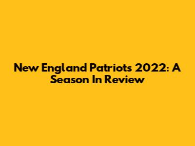 New England Patriots 2022: A Season In Review
