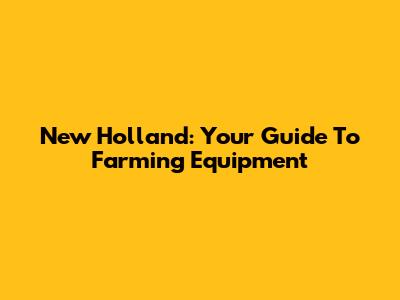 New Holland: Your Guide To Farming Equipment