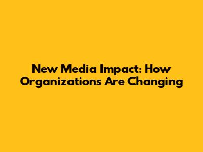 New Media Impact: How Organizations Are Changing