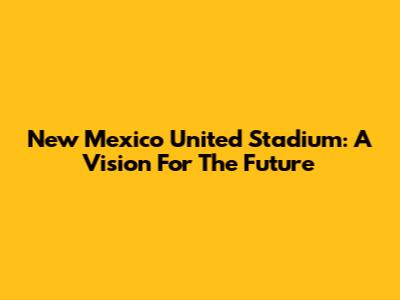 New Mexico United Stadium: A Vision For The Future