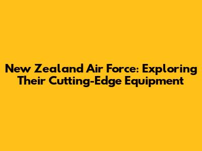 New Zealand Air Force: Exploring Their Cutting-Edge Equipment