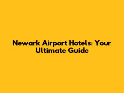 Newark Airport Hotels: Your Ultimate Guide