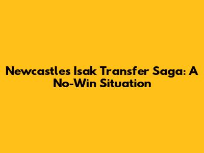 Newcastle's Isak Transfer Saga: A No-Win Situation