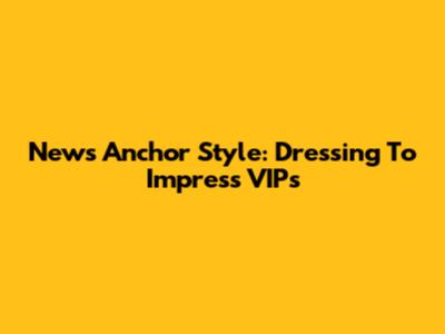 News Anchor Style: Dressing To Impress VIPs
