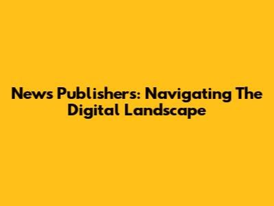 News Publishers: Navigating The Digital Landscape
