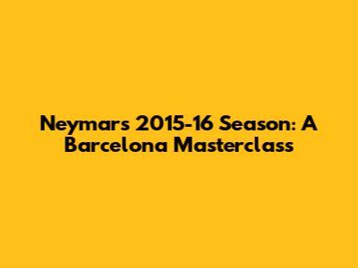 Neymar's 2015-16 Season: A Barcelona Masterclass