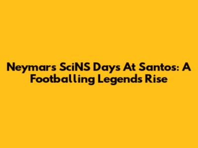 Neymar's SciNS Days At Santos: A Footballing Legend's Rise
