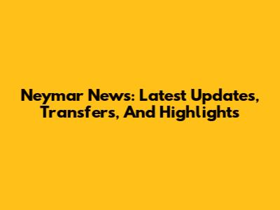 Neymar News: Latest Updates, Transfers, And Highlights