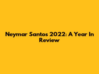 Neymar Santos 2022: A Year In Review