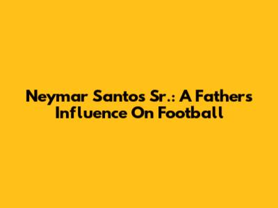 Neymar Santos Sr.: A Father's Influence On Football