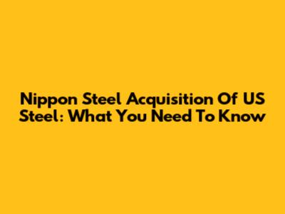Nippon Steel Acquisition Of US Steel: What You Need To Know