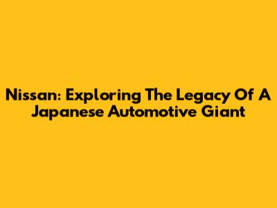 Nissan: Exploring The Legacy Of A Japanese Automotive Giant