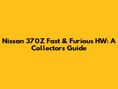 Nissan 370Z Fast & Furious HW: A Collector's Guide