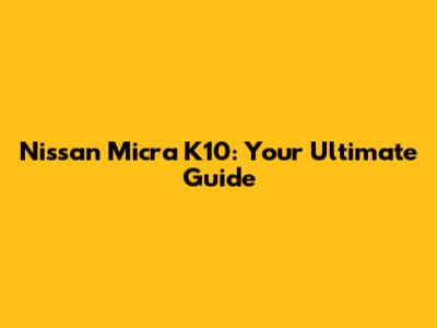 Nissan Micra K10: Your Ultimate Guide
