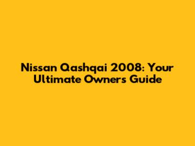 Nissan Qashqai 2008: Your Ultimate Owner's Guide