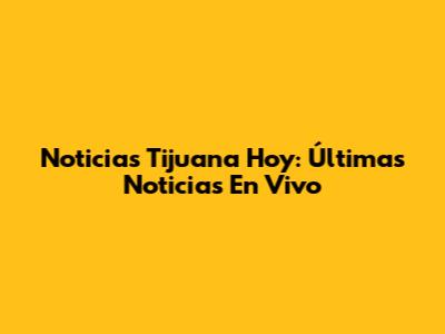 Noticias Tijuana Hoy: Últimas Noticias En Vivo