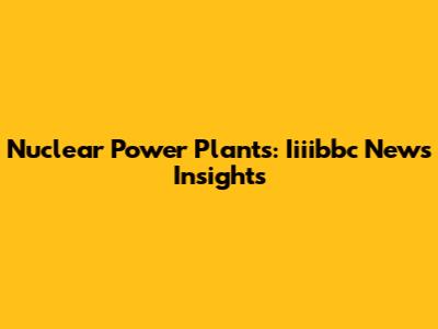Nuclear Power Plants: Iiiibbc News Insights