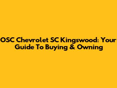 OSC Chevrolet SC Kingswood: Your Guide To Buying & Owning