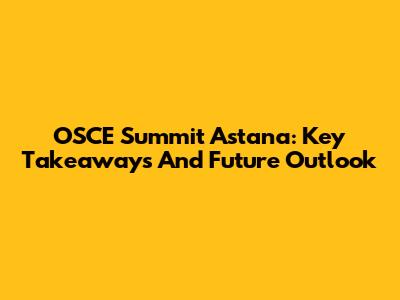 OSCE Summit Astana: Key Takeaways And Future Outlook