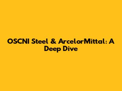 OSCNI Steel & ArcelorMittal: A Deep Dive