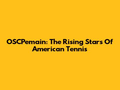 OSCPemain: The Rising Stars Of American Tennis