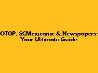 OTOP, SCMexicansc & Newspapers: Your Ultimate Guide