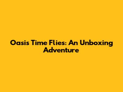 Oasis Time Flies: An Unboxing Adventure