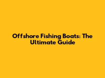 Offshore Fishing Boats: The Ultimate Guide