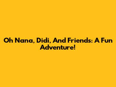 Oh Nana, Didi, And Friends: A Fun Adventure!