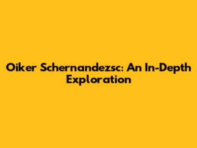 Oiker Schernandezsc: An In-Depth Exploration
