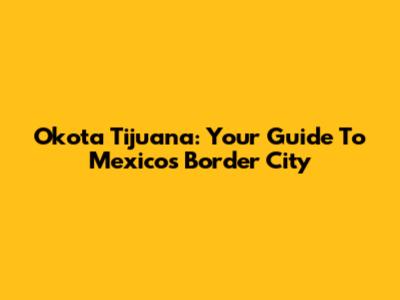Okota Tijuana: Your Guide To Mexico's Border City