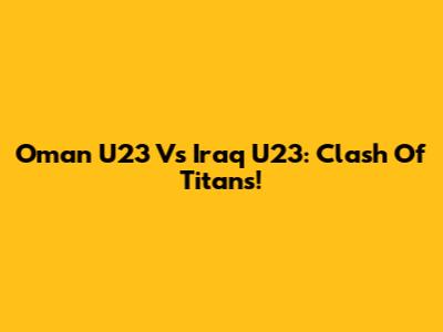 Oman U23 Vs Iraq U23: Clash Of Titans!