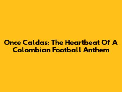 Once Caldas: The Heartbeat Of A Colombian Football Anthem
